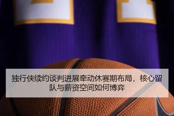 独行侠续约谈判进展牵动休赛期布局，核心留队与薪资空间如何博弈 | Tencent Sports